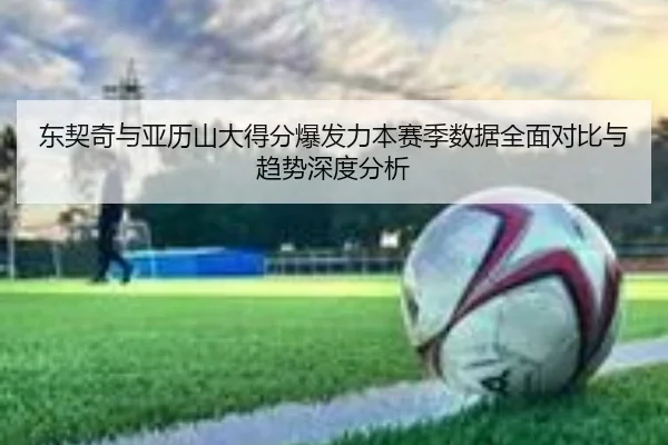 东契奇与亚历山大得分爆发力本赛季数据全面对比与趋势深度分析
