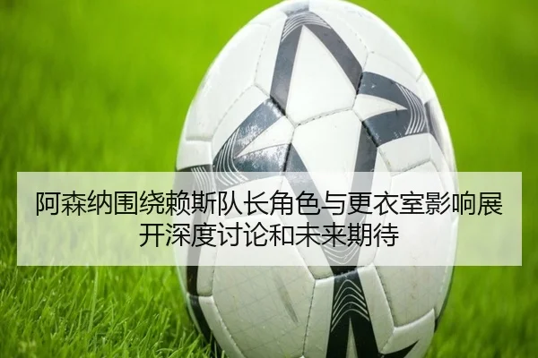 阿森纳围绕赖斯队长角色与更衣室影响展开深度讨论和未来期待