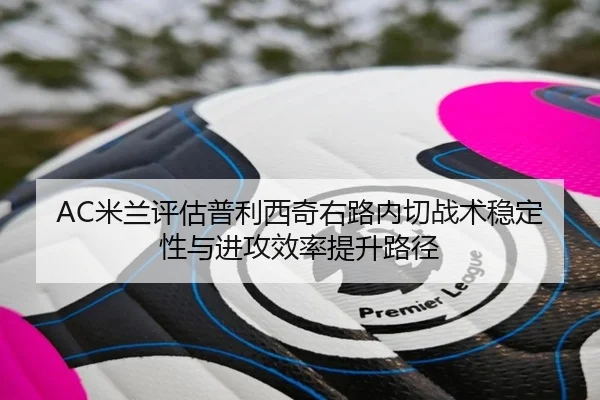 AC米兰评估普利西奇右路内切战术稳定性与进攻效率提升路径