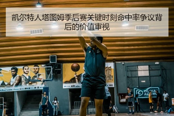 凯尔特人塔图姆季后赛关键时刻命中率争议背后的价值审视