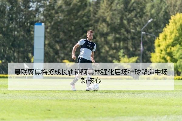 曼联聚焦梅努成长轨迹阿莫林强化后场持球塑造中场新核心